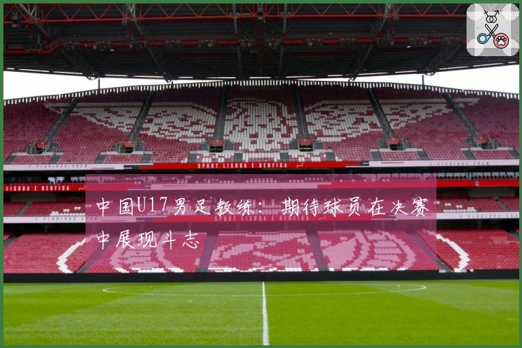 中国U17男足教练：期待球员在决赛中展现斗志