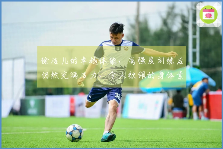 徐洁儿的卓越体能，高强度训练后仍然充满活力，令人钦佩的身体素质