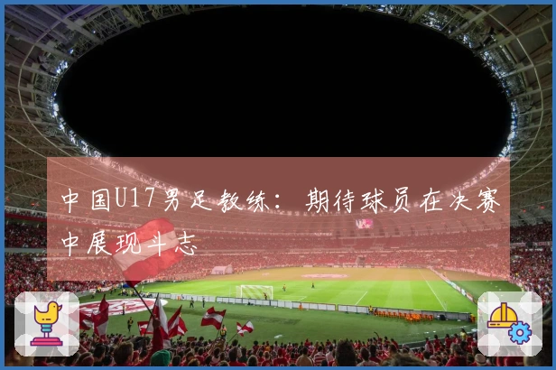 中国U17男足教练：期待球员在决赛中展现斗志